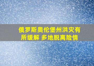 俄罗斯奥伦堡州洪灾有所缓解 多地脱离险情